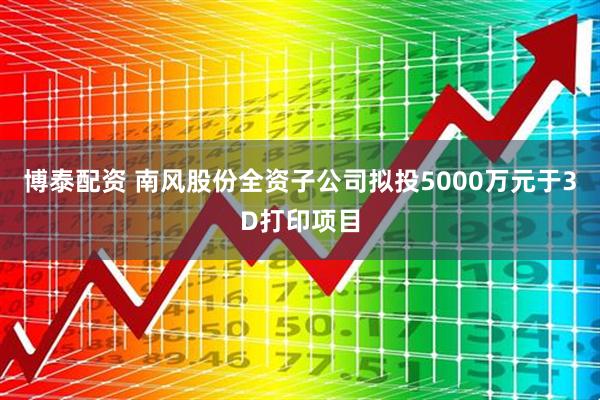 博泰配资 南风股份全资子公司拟投5000万元于3D打印项目