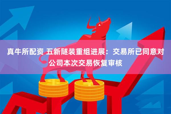 真牛所配资 五新隧装重组进展：交易所已同意对公司本次交易恢复审核