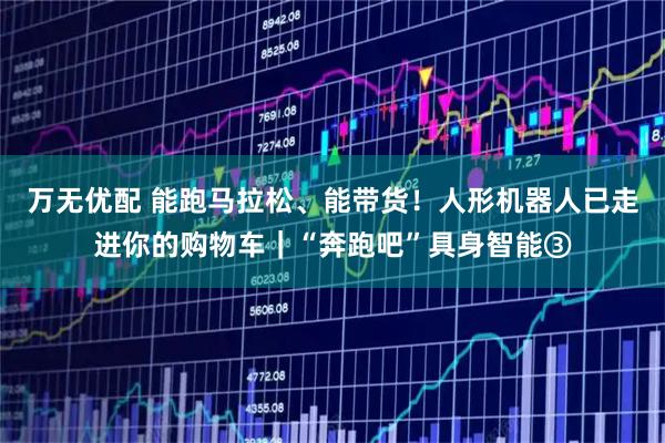 万无优配 能跑马拉松、能带货！人形机器人已走进你的购物车｜“奔跑吧”具身智能③