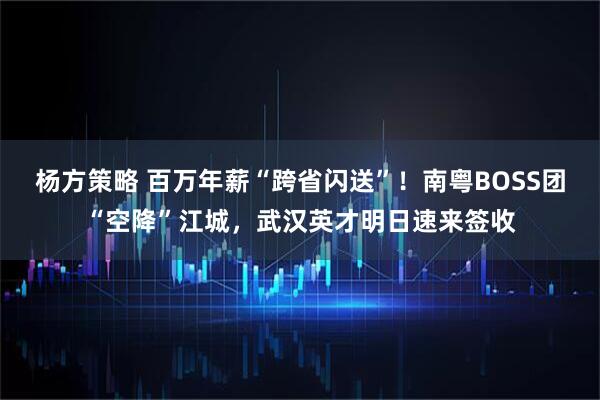 杨方策略 百万年薪“跨省闪送”！南粤BOSS团“空降”江城，武汉英才明日速来签收