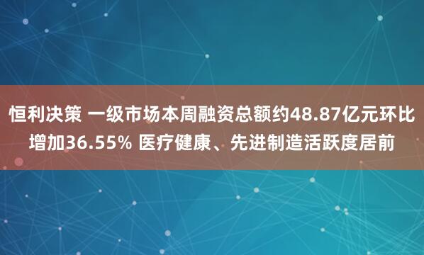 恒利决策 一级市场本周融资总额约48.87亿元环比增加36.55% 医疗健康、先进制造活跃度居前