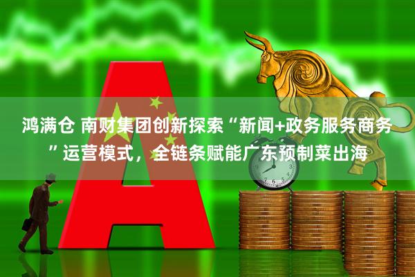 鸿满仓 南财集团创新探索“新闻+政务服务商务”运营模式，全链条赋能广东预制菜出海