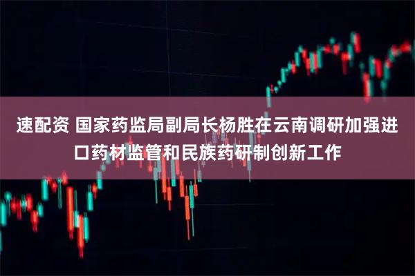 速配资 国家药监局副局长杨胜在云南调研加强进口药材监管和民族药研制创新工作