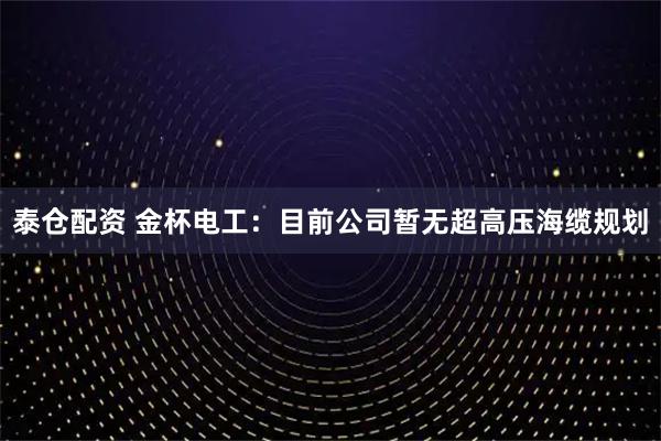 泰仓配资 金杯电工：目前公司暂无超高压海缆规划