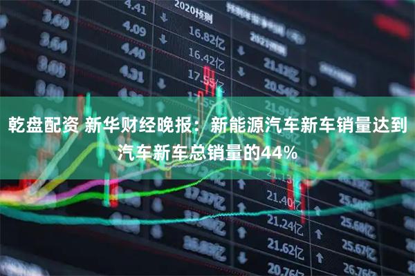 乾盘配资 新华财经晚报：新能源汽车新车销量达到汽车新车总销量的44%