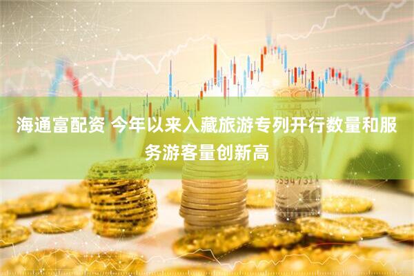 海通富配资 今年以来入藏旅游专列开行数量和服务游客量创新高