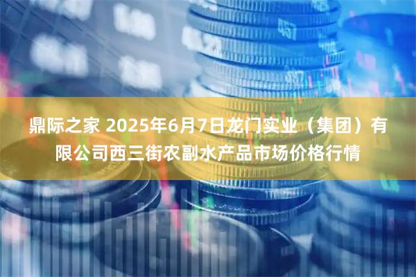 鼎际之家 2025年6月7日龙门实业（集团）有限公司西三街农副水产品市场价格行情