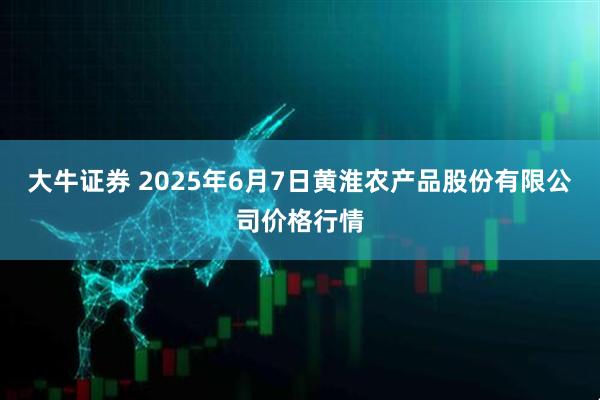 大牛证券 2025年6月7日黄淮农产品股份有限公司价格行情