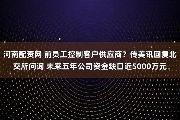 河南配资网 前员工控制客户供应商？传美讯回复北交所问询 未来五年公司资金缺口近5000万元
