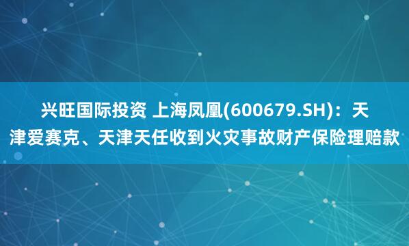 兴旺国际投资 上海凤凰(600679.SH)：天津爱赛克、天津天任收到火灾事故财产保险理赔款