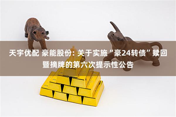 天宇优配 豪能股份: 关于实施“豪24转债”赎回暨摘牌的第六次提示性公告