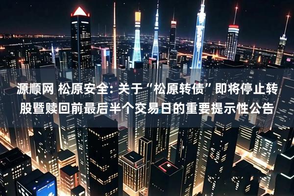 源顺网 松原安全: 关于“松原转债”即将停止转股暨赎回前最后半个交易日的重要提示性公告
