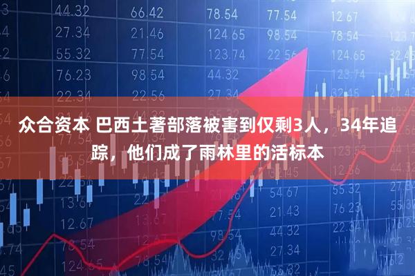 众合资本 巴西土著部落被害到仅剩3人，34年追踪，他们成了雨林里的活标本