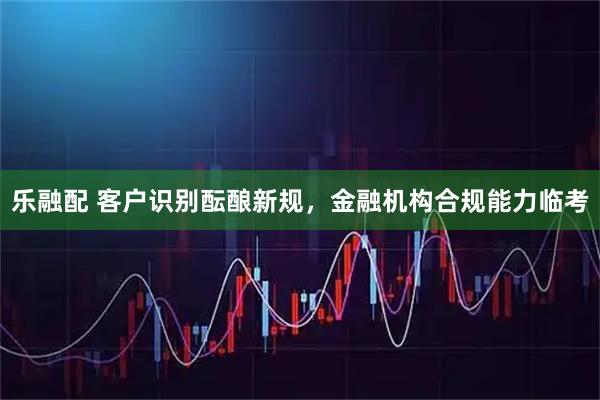 乐融配 客户识别酝酿新规，金融机构合规能力临考