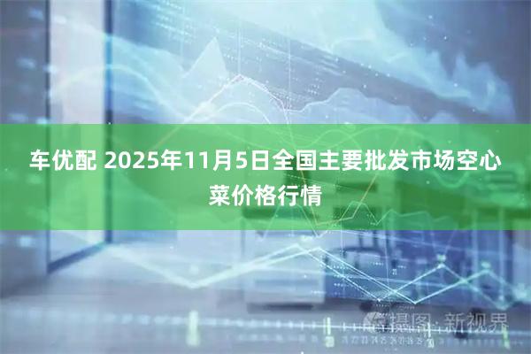 车优配 2025年11月5日全国主要批发市场空心菜价格行情