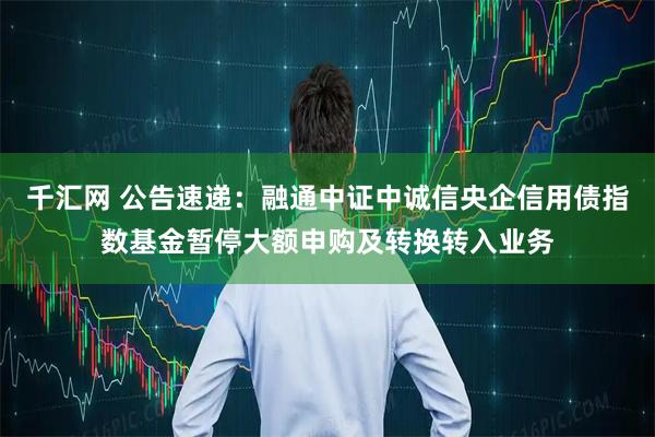 千汇网 公告速递：融通中证中诚信央企信用债指数基金暂停大额申购及转换转入业务