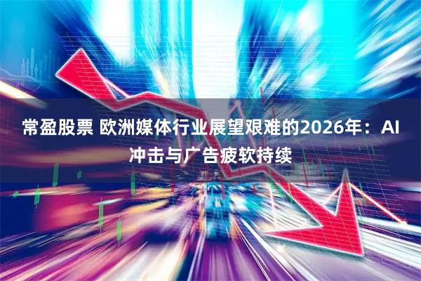 常盈股票 欧洲媒体行业展望艰难的2026年：AI冲击与广告疲软持续