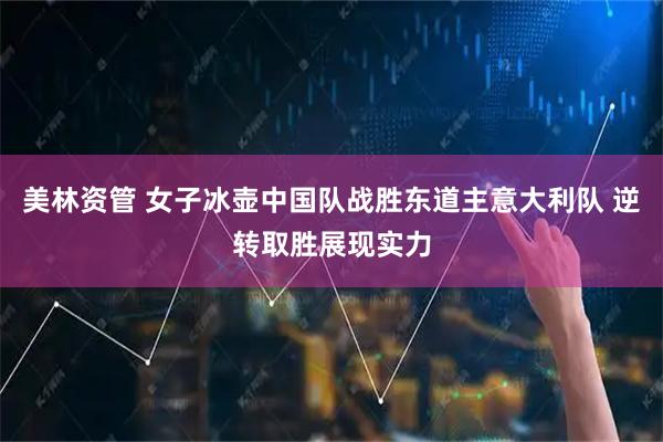 美林资管 女子冰壶中国队战胜东道主意大利队 逆转取胜展现实力