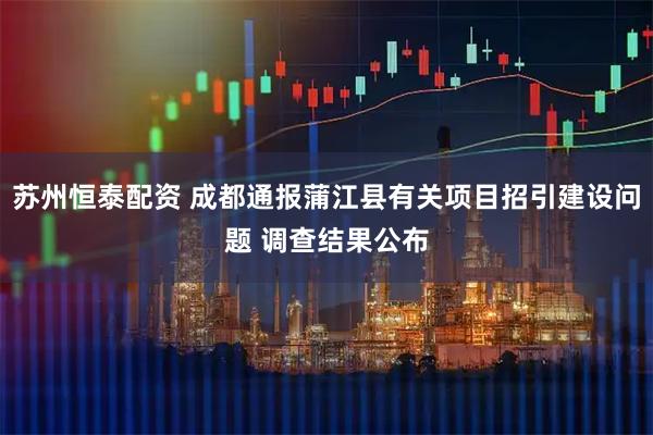 苏州恒泰配资 成都通报蒲江县有关项目招引建设问题 调查结果公布