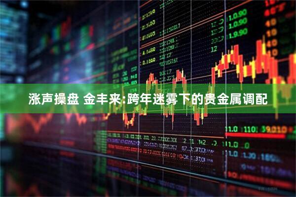 涨声操盘 金丰来:跨年迷雾下的贵金属调配