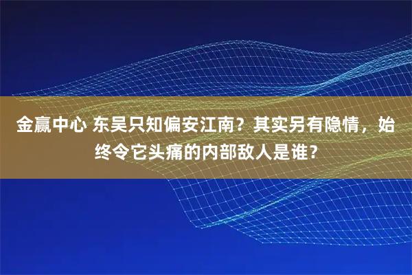 金赢中心 东吴只知偏安江南？其实另有隐情，始终令它头痛的内部敌人是谁？