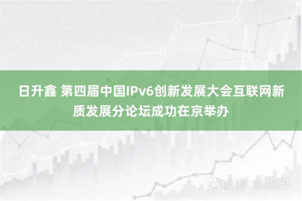 日升鑫 第四届中国IPv6创新发展大会互联网新质发展分论坛成功在京举办