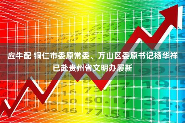 应牛配 铜仁市委原常委、万山区委原书记杨华祥已赴贵州省文明办履新