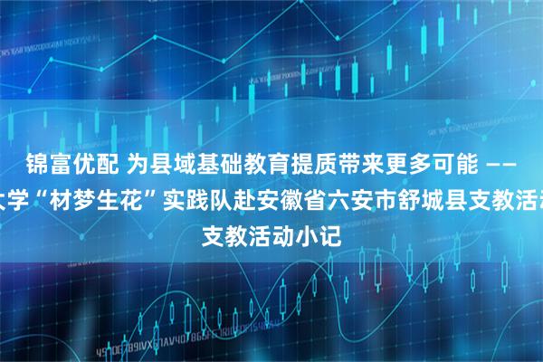 锦富优配 为县域基础教育提质带来更多可能 ——天津大学“材梦生花”实践队赴安徽省六安市舒城县支教活动小记