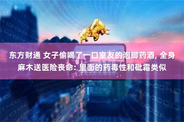 东方财通 女子偷喝了一口室友的泡脚药酒, 全身麻木送医险丧命: 里面的药毒性和砒霜类似