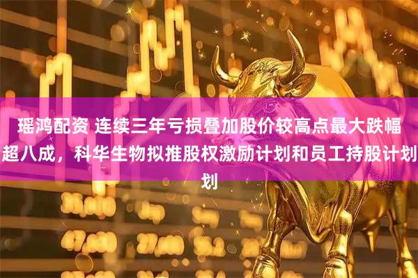 瑶鸿配资 连续三年亏损叠加股价较高点最大跌幅超八成,科华生物拟推股权激励计划和员工持股计划